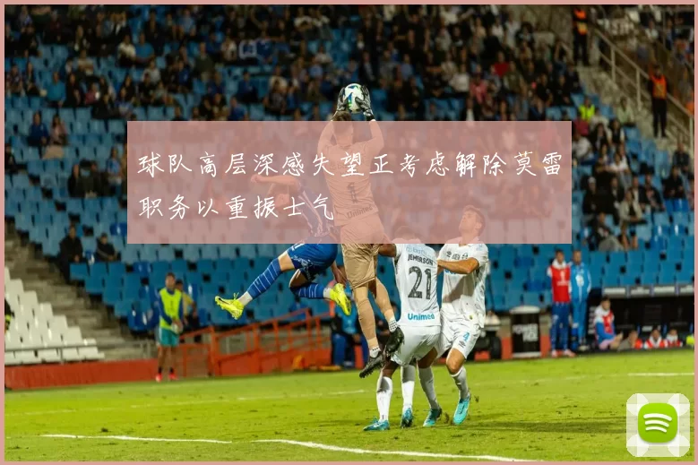 球队高层深感失望正考虑解除莫雷职务以重振士气