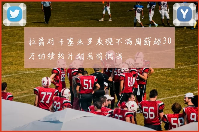 拉爵对卡塞米罗表现不满周薪超30万的续约计划或将搁浅