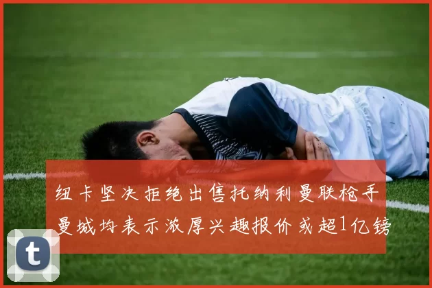 纽卡坚决拒绝出售托纳利曼联枪手曼城均表示浓厚兴趣报价或超1亿镑