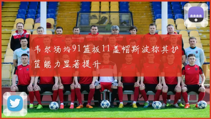 韦尔场均91篮板11盖帽斯波称其护筐能力显著提升