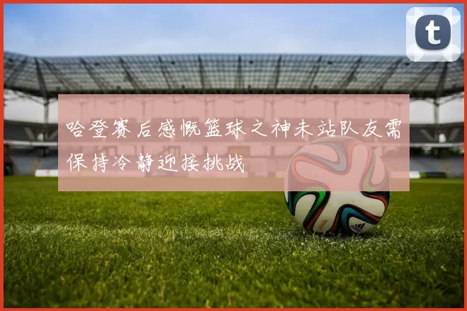 哈登赛后感慨篮球之神未站队友需保持冷静迎接挑战