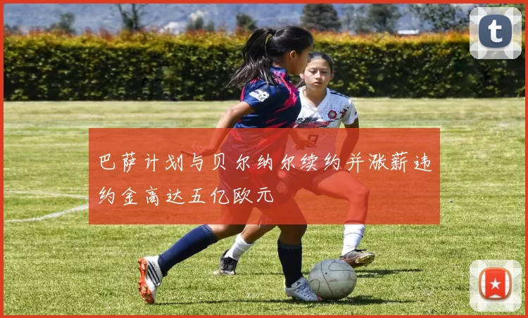 巴萨计划与贝尔纳尔续约并涨薪违约金高达五亿欧元