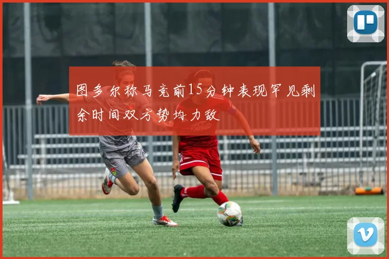 图多尔称马竞前15分钟表现罕见剩余时间双方势均力敌