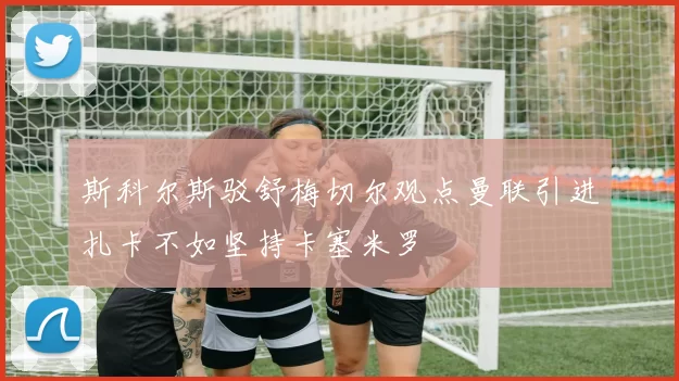 斯科尔斯驳舒梅切尔观点曼联引进扎卡不如坚持卡塞米罗