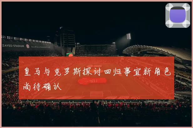 皇马与克罗斯探讨回归事宜新角色尚待确认