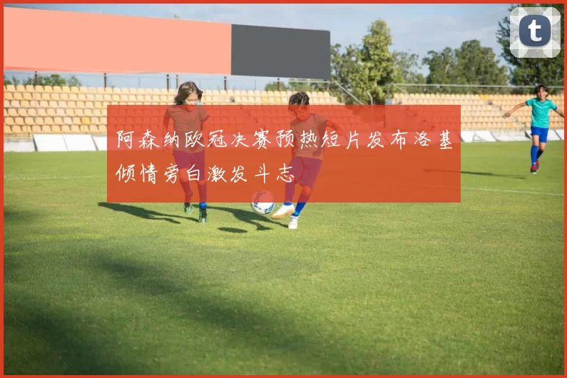 阿森纳欧冠决赛预热短片发布洛基倾情旁白激发斗志