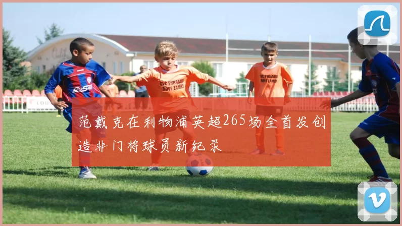 范戴克在利物浦英超265场全首发创造非门将球员新纪录