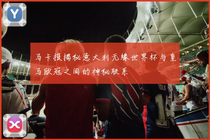 马卡报揭秘意大利无缘世界杯与皇马欧冠之间的神秘联系