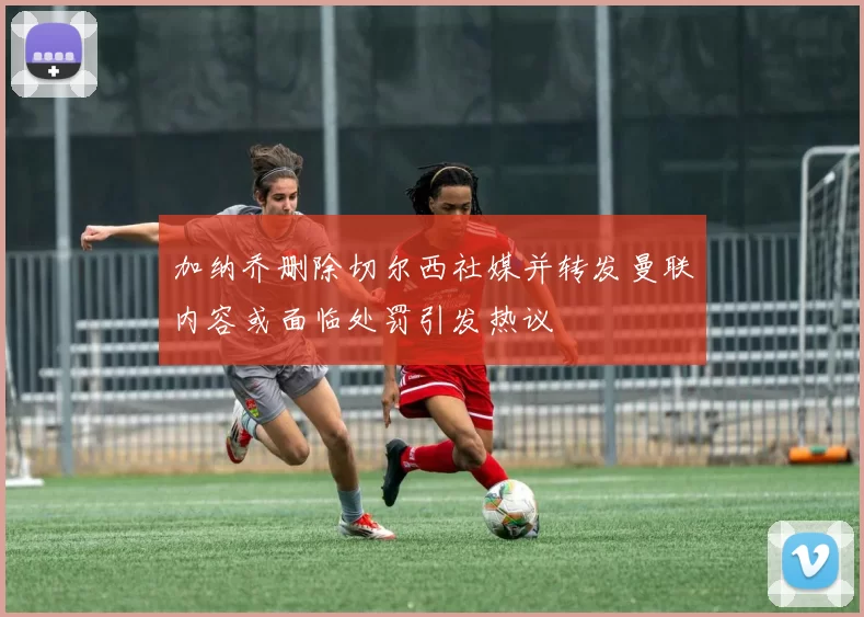 加纳乔删除切尔西社媒并转发曼联内容或面临处罚引发热议
