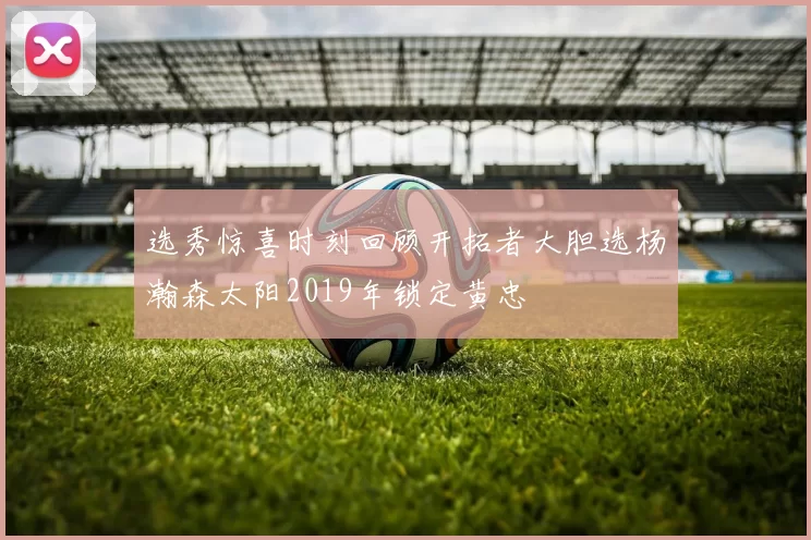 选秀惊喜时刻回顾开拓者大胆选杨瀚森太阳2019年锁定黄忠