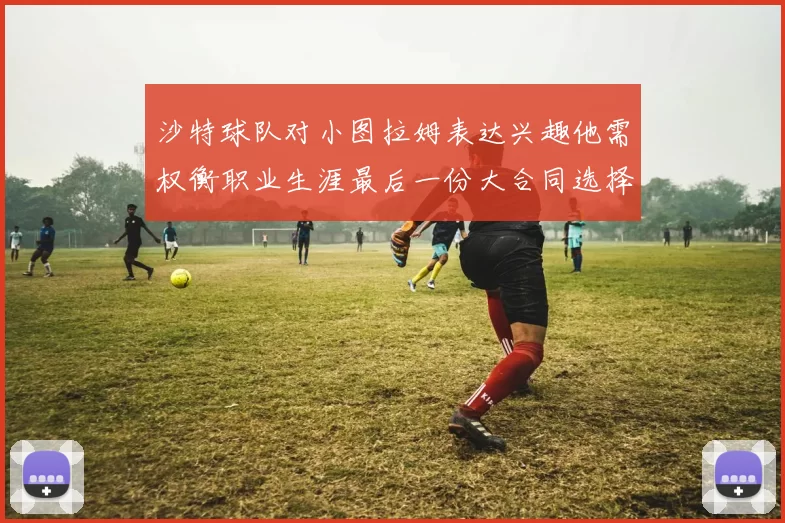 沙特球队对小图拉姆表达兴趣他需权衡职业生涯最后一份大合同选择