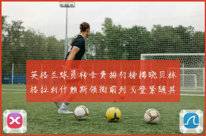 英格兰球员转会费排行榜揭晓贝林格拉利什赖斯领衔前列戈登紧随其后