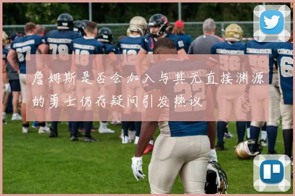 詹姆斯是否会加入与其无直接渊源的勇士仍存疑问引发热议