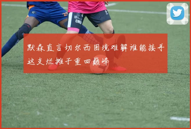 默森直言切尔西困境难解谁能接手这支烂摊子重回巅峰