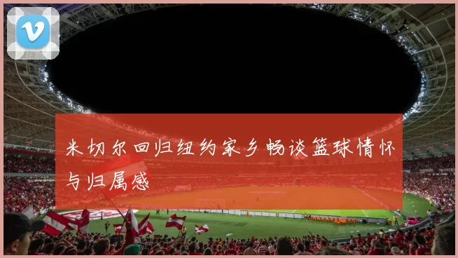 米切尔回归纽约家乡畅谈篮球情怀与归属感