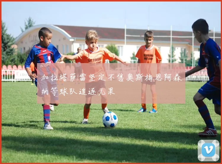 加拉塔萨雷坚定不售奥斯梅恩阿森纳等球队追逐无果